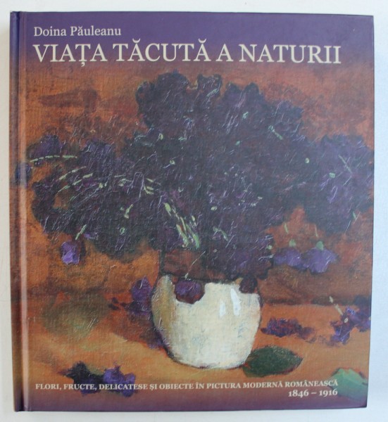 VIATA TACUTA A NATURII - FLORI , FRUCTE , DELICATESE SI OBIECTE IN PICTURA MODERNA  ROMANEASCA  1846 - 1916 de DOINA PAULEANU , 2016