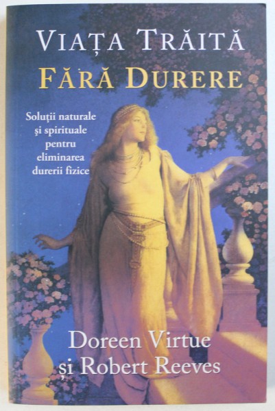 VIATA TRAITA  FARA DURERE - SOLUTII NATURALE SI SPIRITUALE PENTRU ELIMINAREA DURERII FIZICE de DOREEN VIRTUE si ROBERT REEVES , 2014