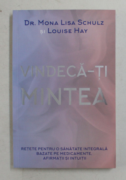 VINDECA - TI MINTEA - RETETE PENTRU O SANATATE INTEGRALA BAZATE PE MEDICAMENTE , AFIRMATII SI INTUITII de DR. MONA LISA SCHULZ si LOUISE HAY , 2016