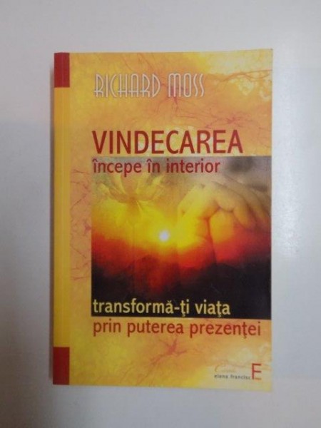 VINDECAREA INCEPE IN INTERIOR . TRANSFORMA -TI VIATA PRIN PUTEREA PREZENTEI de RICHARD MOSS , 2011