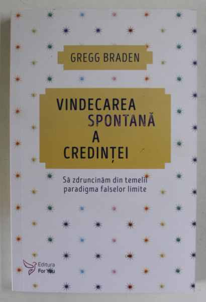 VINDECAREA SPONTANA A CREDINTEI , SA ZDRUNCINAM DIN TEMELII PARADIGMA FALSELOR LIMITE de GREGG BRADEN , 2018