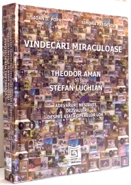 VINDECARI MIRACULOASE , THEODOR AMAN SI STEFAN LUCHIAN , ADEVARURI NESTIUTE , DEZVALUIRI DESPRE VIATA OPERELOR LOR de IOAN D. POPA , SIMONA PREDESCU , 2017