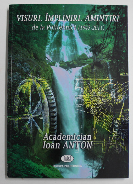 VISURI , IMPLINIRI , AMINTIRI DE LA POLITEHNICA ( 1943 - 2011 ) de IOAN ANTON , 2011