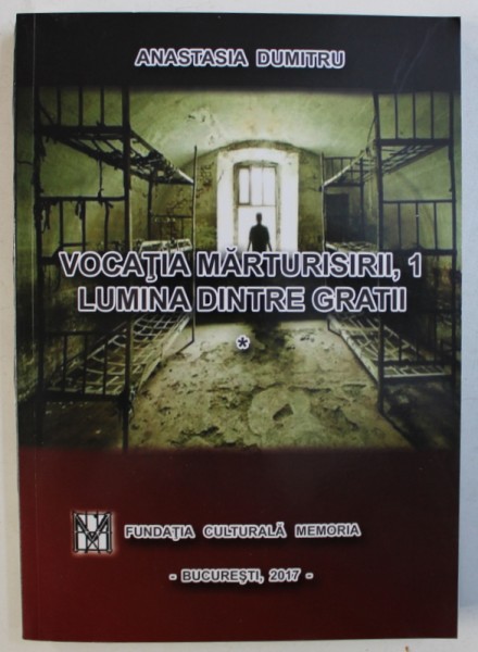 VOCATIA MARTURISIRII , 1 - LUMINA DINTRE GRATII de ANASTASIA DUMITRU , 2017