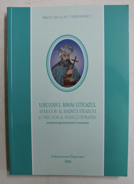 VOIEVODUL MIHAI VITEAZUL APARATOR AL BISERICII STRABUNE SI UNIFICATOR AL NEAMULUI ROMANESC - PREMISE SI ARGUMENTE PENTRU CANONIZARE de PREOT NICULAE I. SERBANESCU , 2018