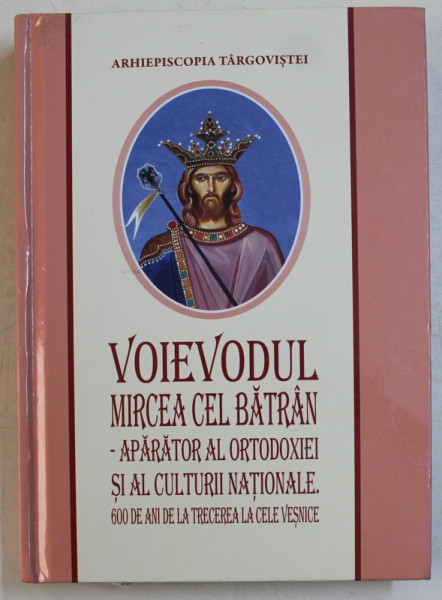VOIEVODUL MIRCEA CEL BATRAN  - APARATOR AL ORTODOXIEI SI AL CULTURII NATIONALE . 600 DE ANI DE LA TRECEREA LA CELE VESNICE , 2018