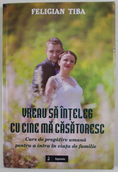VREAU SA INTELEG CU CINE MA CASATORESC , CURS DE PREGATIRE ..PENTRU A INTRA IN VIATA DE FAMILIE de FELICIAN TIBA , 2015