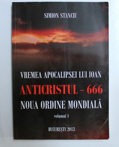 VREMEA APOCALIPSEI LUI IOAN, ANTICRISTUL-666, NOUA ORDINE MONDIALA, VOLUMUL I de SIMION STANCIU , 2013