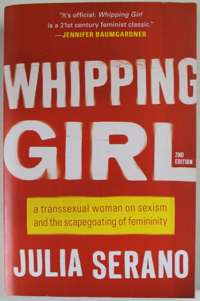 WHIPPING GIRL by JULIA SERANO , A TRANSEXUAL WOMAN ON SEXISM AND THE SCAPEGOATING OF FEMINITY , 2016