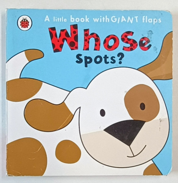 WHOSE SPOTS ? A LITTLE BOOK WITH GIANT FLAPS , 2018