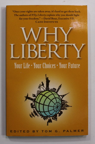 WHY LIBERTY - YOUR LIFE , YOUR CHOICES , YOUR FUTURE , edited by TOM G. PALMER , 2013